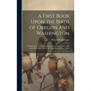 A First Book Upon the Birds of Oregon and Washington; a Pocket Guide and Pupil’s Assistant in a Study of Most of the Land Birds and a few of the Water Birds of These States