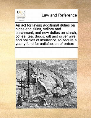 An ACT for Laying Additional Duties on Hides and Skins, Vellom and Parchment, and New Duties on Starch, Coffee, Tea, Drugs, Gilt and Silver Wire, and Policies of Insurance, to Secure a Yearly Fund for