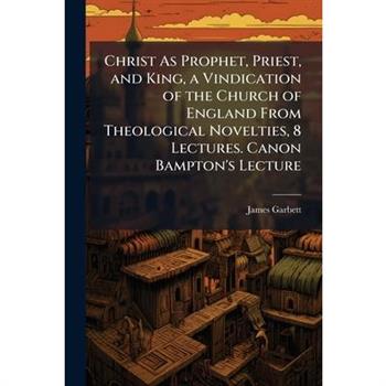 Christ As Prophet, Priest, and King, a Vindication of the Church of England From Theological Novelties, 8 Lectures. Canon Bampton's Lecture