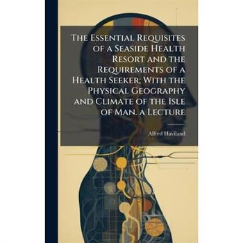 The Essential Requisites of a Seaside Health Resort and the Requirements of a Health Seeker; With the Physical Geography and Climate of the Isle of Man. a Lecture