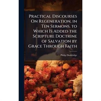 Practical Discourses On Regeneration, in Ten Sermons. to Which Is Added the Scripture Doctrine of Salvation by Grace Through Faith