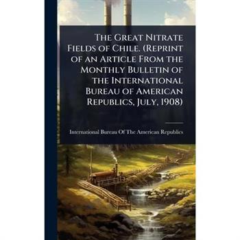 The Great Nitrate Fields of Chile. (Reprint of an Article From the Monthly Bulletin of the International Bureau of American Republics, July, 1908)