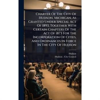 Charter Of The City Of Hudson, Michigan, As Granted Under Special Act Of 1893, Together With Certain Chapters Of The Act Of 1873 For The Incorporation Of Cities, And Ordinances In Force In The City Of