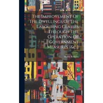 The Improvement Of The Dwellings Of The Labouring Classes Through The Operation Of Government Measures [&c.]