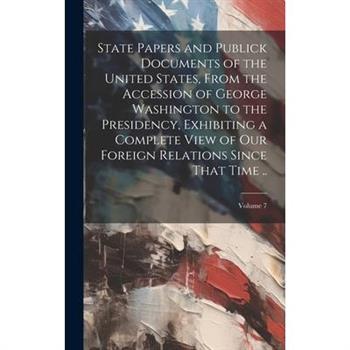 State Papers and Publick Documents of the United States, From the Accession of George Washington to the Presidency, Exhibiting a Complete View of our Foreign Relations Since That Time ..; Volume 7