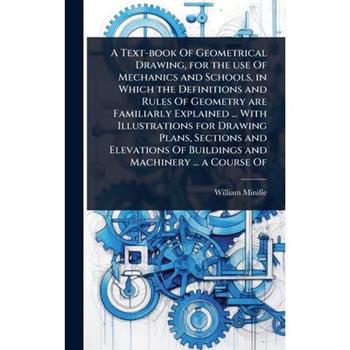 A Text-book Of Geometrical Drawing, for the use Of Mechanics and Schools, in Which the Definitions and Rules Of Geometry are Familiarly Explained ... With Illustrations for Drawing Plans, Sections and