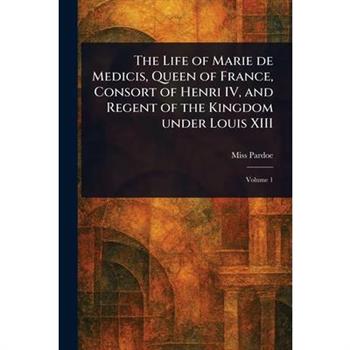 The Life of Marie De Medicis, Queen of France, Consort of Henri IV, and Regent of the Kingdom Under Louis XIII