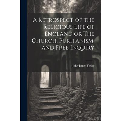 A Retrospect of the Religious Life of England or The Church, Puritanism, and Free Inquiry A Retrospect of the Religious Life of England or The Church, Puritanism, and Free Inquiry