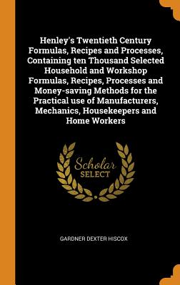 Henley’s Twentieth Century Formulas, Recipes and Processes, Containing ten Thousand Selected Household and Workshop Formulas, Recipes, Processes and Money-saving Methods for the Practical use of Manuf