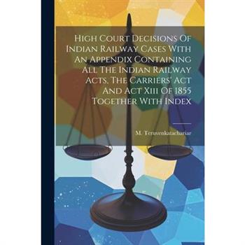 High Court Decisions Of Indian Railway Cases With An Appendix Containing All The Indian Railway Acts, The Carriers' Act And Act Xiii Of 1855 Together With Index