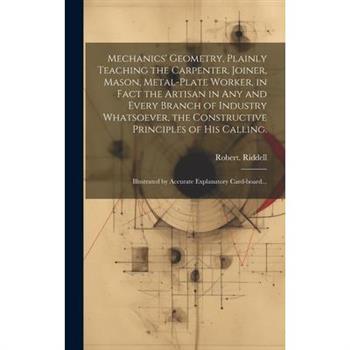Mechanics' Geometry, Plainly Teaching the Carpenter, Joiner, Mason, Metal-plate Worker, in Fact the Artisan in Any and Every Branch of Industry Whatsoever, the Constructive Principles of His Calling.