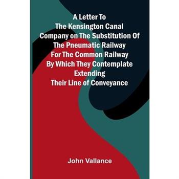 A Letter to the Kensington Canal Company on the Substitution of the Pneumatic Railway for the Common Railway by Which They Contemplate Extending Their Line of Conveyance