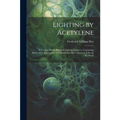 Lighting by Acetylene; a Treatise for the Practical Lighting Engineer, Containing Elementary Information and Details for Those About to Take up the Work