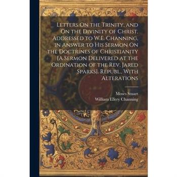 Letters On the Trinity, and On the Divinity of Christ, Addressed to W.E. Channing, in Answer to His Sermon On the Doctrines of Christianity [A Sermon Delivered at the Ordination of the Rev. Jared Spar