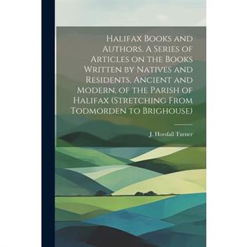 Halifax Books and Authors. A Series of Articles on the Books Written by Natives and Residents, Ancient and Modern, of the Parish of Halifax (stretching From Todmorden to Brighouse)