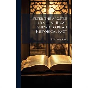 Peter the Apostle Never at Rome, Shewn to Be an Historical Fact