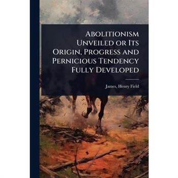 Abolitionism Unveiled or Its Origin, Progress and Pernicious Tendency Fully Developed