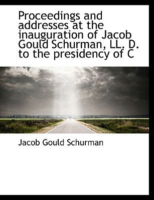 Proceedings and Addresses at the Inauguration of Jacob Gould Schurman, LL. D. to the Presidency of C