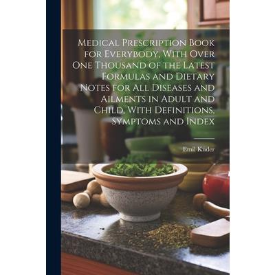 Medical Prescription Book for Everybody, With Over One Thousand of the Latest Formulas and Dietary Notes for All Diseases and Ailments in Adult and Child, With Definitions, Symptoms and Index