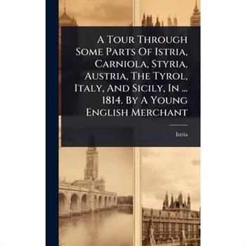 A Tour Through Some Parts Of Istria, Carniola, Styria, Austria, The Tyrol, Italy, And Sicily, In ... 1814. By A Young English Merchant