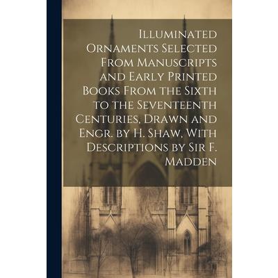 Illuminated Ornaments Selected From Manuscripts and Early Printed Books From the Sixth to the Seventeenth Centuries, Drawn and Engr. by H. Shaw, With Descriptions by Sir F. Madden