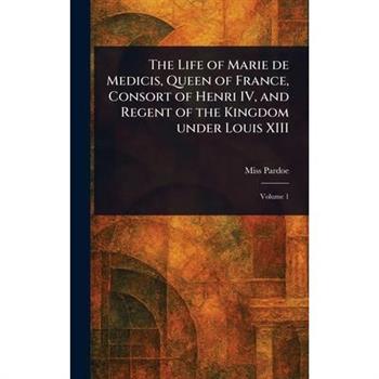 The Life of Marie De Medicis, Queen of France, Consort of Henri IV, and Regent of the Kingdom Under Louis XIII