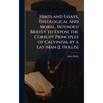 Hints and Essays, Theological and Moral, Intended Briefly to Expose the Corrupt Principles of Calvinism, by a Lay-Man [J. Hollis]