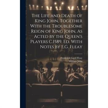 The Life and Death of King John, Together With the Troublesome Reign of King John, As Acted by the Queen's Players C.1589, Ed. With Notes by F.G. Fleay