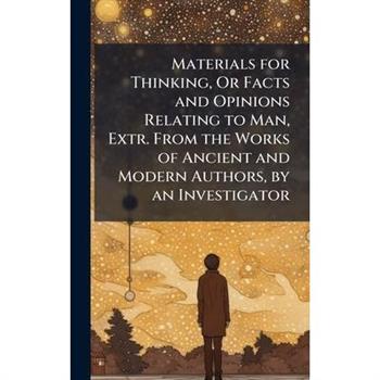 Materials for Thinking, Or Facts and Opinions Relating to Man, Extr. From the Works of Ancient and Modern Authors, by an Investigator
