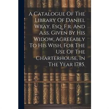 A Catalogue Of The Library Of Daniel Wray, Esq. F.r. And A.ss. Given By His Widow, Agreeably To His Wish, For The Use Of The Charterhouse, In The Year 1785.