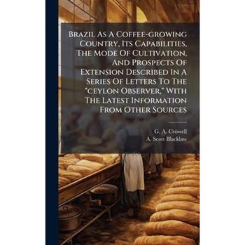 Brazil As A Coffee-growing Country, Its Capabilities, The Mode Of Cultivation, And Prospects Of Extension Described In A Series Of Letters To The "ceylon Observer," With The Latest Information From Ot