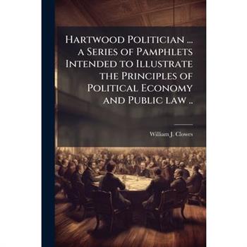 Hartwood Politician ... a Series of Pamphlets Intended to Illustrate the Principles of Political Economy and Public law ..