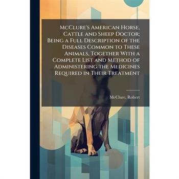McClure's American Horse, Cattle and Sheep Doctor; Being a Full Description of the Diseases Common to These Animals, Together With a Complete List and Method of Administering the Medicines Required in