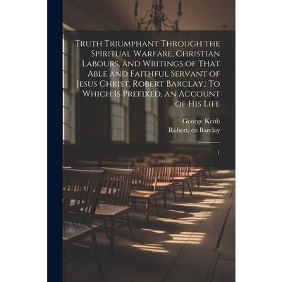 Truth Triumphant Through the Spiritual Warfare, Christian Labours, and Writings of That Able and Faithful Servant of Jesus Christ, Robert Barclay,