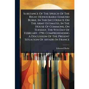 Substance Of The Speech Of The Right Honourable Edmund Burke, In Thr [sic] Debate On The Army Estimates, In The House Of Commons, On Tuesday, The 9th Day Of February, 1790. Comprehending A Discussion