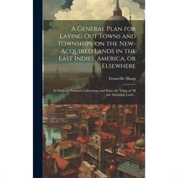 A General Plan for Laying out Towns and Townships, on the New-acquired Lands in the East Indies, America, or Elsewhere; in Order to Promote Cultivation, and Raise the Value of all the Adjoining Land .