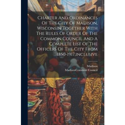 Charter And Ordinances Of The City Of Madison, Wisconsin Together With The Rules Of Order Of The Common Council And A Complete List Of The Officers Of The City From 1850-1917, inclusive