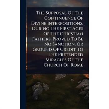 The Supposal Of The Continuence Of Divine Interpositions, During The First Ages Of The Christian Fathers, Proved To Be No Sanction, Or Ground Of Credit To The Pretended Miracles Of The Church Of Rome