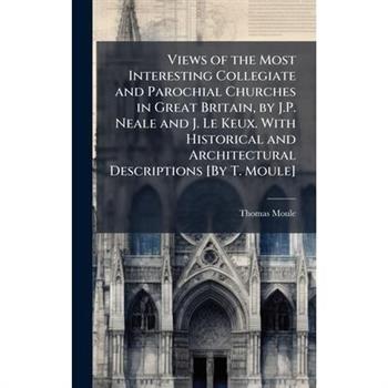 Views of the Most Interesting Collegiate and Parochial Churches in Great Britain, by J.P. Neale and J. Le Keux. With Historical and Architectural Descriptions [By T. Moule]