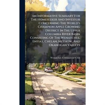 An Informative Summary For The Homeseeker And Investor Concerning The World's Champion Apple Growing District In The Upper Columbia River Basin Consisting Of The Wenatchee, Entiat, Chelan, Methow, And