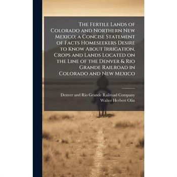 The Fertile Lands of Colorado and Northern New Mexico; a Concise Statement of Facts Homeseekers Desire to Know About Irrigation, Crops and Lands Located on the Line of the Denver & Rio Grande Railroad