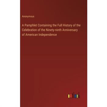 A Pamphlet Containing the Full History of the Celebration of the Ninety-ninth Anniversary of American Independence