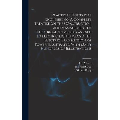 Practical Electrical Engineering. A Complete Treatise on the Construction and Management of Electrical Apparatus as Used in Electric Lighting and the Electric Transmission of Power. Illustrated With M