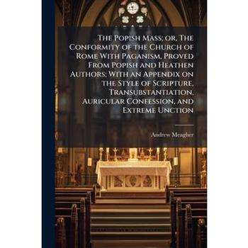 The Popish Mass; or, The Conformity of the Church of Rome With Paganism, Proved From Popish and Heathen Authors; With an Appendix on the Style of Scripture, Transubstantiation, Auricular Confession, a