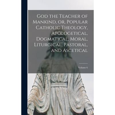 God the Teacher of Mankind, or, Popular Catholic Theology, Apologetical, Dogmatical, Moral, Liturgical, Pastoral, and Ascetical; Volume 6