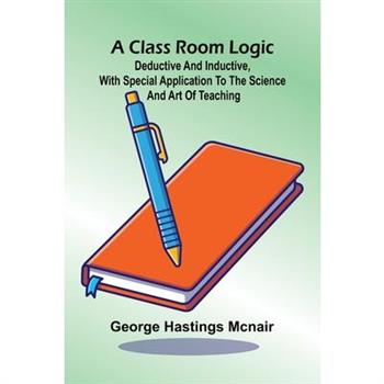 A Class Room Logic; Deductive And Inductive, With Special Application To The Science And Art Of Teaching