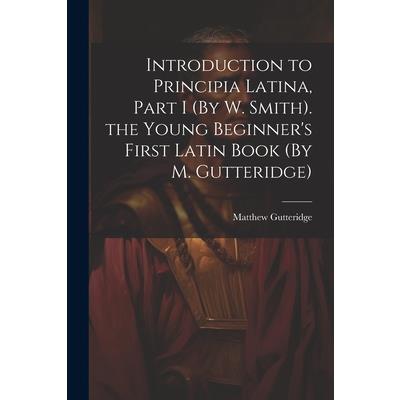 Introduction to Principia Latina, Part I (By W. Smith). the Young Beginner's First Latin Book (By M. Gutteridge)