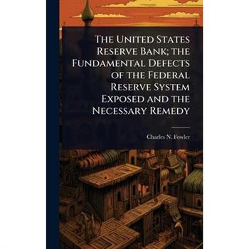 The United States Reserve Bank; the Fundamental Defects of the Federal Reserve System Exposed and the Necessary Remedy