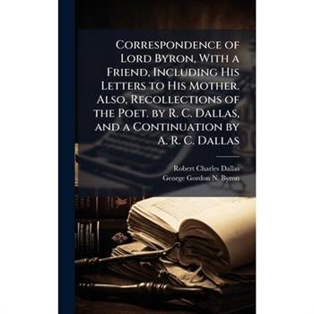 Correspondence of Lord Byron, With a Friend, Including His Letters to His Mother. Also, Recollections of the Poet. by R. C. Dallas, and a Continuation by A. R. C. Dallas