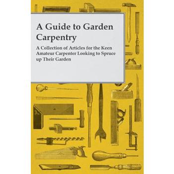 A Guide to Garden Carpentry - A Collection of Articles for the Keen Amateur Carpenter Looking to Spruce up Their Garden